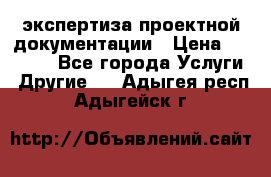 экспертиза проектной документации › Цена ­ 10 000 - Все города Услуги » Другие   . Адыгея респ.,Адыгейск г.